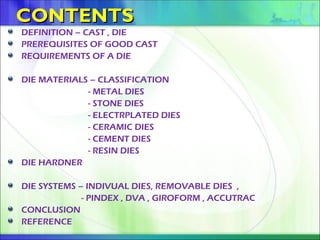 CONTENTS
CONTENTS
DEFINITION – CAST , DIE
PREREQUISITES OF GOOD CAST
REQUIREMENTS OF A DIE
DIE MATERIALS – CLASSIFICATION
- METAL DIES
- STONE DIES
- ELECTRPLATED DIES
- CERAMIC DIES
- CEMENT DIES
- RESIN DIES
DIE HARDNER
DIE SYSTEMS – INDIVUAL DIES, REMOVABLE DIES ,
- PINDEX , DVA , GIROFORM , ACCUTRAC
CONCLUSION
REFERENCE
 