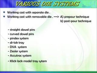 VARIOUS DIE SYSTEMS
VARIOUS DIE SYSTEMS
Working cast with separate die .
Working cast with removable die . A) prepour technique
b) post-pour technique
- straight dowel pins
- curved dowel pins
- pindex system
- di-lok tray
- DVA system
- Ziesler system
- Accutrac system
- Klick lock model tray sytem
 
