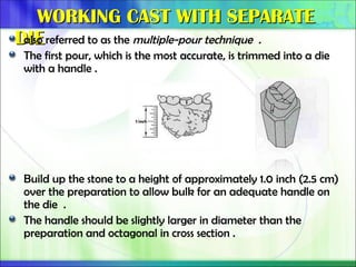 WORKING CAST WITH SEPARATE
WORKING CAST WITH SEPARATE
DIE
DIE
also referred to as the multiple-pour technique .
The first pour, which is the most accurate, is trimmed into a die
with a handle .
Build up the stone to a height of approximately 1.0 inch (2.5 cm)
over the preparation to allow bulk for an adequate handle on
the die .
The handle should be slightly larger in diameter than the
preparation and octagonal in cross section .
 
