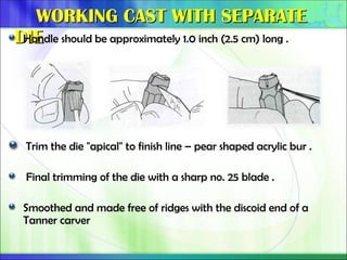 WORKING CAST WITH SEPARATE
WORKING CAST WITH SEPARATE
DIE
DIE
Handle should be approximately 1.0 inch (2.5 cm) long .
Trim the die "apical" to finish line – pear shaped acrylic bur .
Final trimming of the die with a sharp no. 25 blade .
Smoothed and made free of ridges with the discoid end of a
Tanner carver
 
