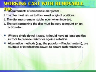WORKING CAST WITH REMOVABLE
WORKING CAST WITH REMOVABLE
DIE
DIE
Requirements of removable die system :
1. The dies must return to their exact original positions.
2. The dies must remain stable, even when inverted.
3. The cast containing the dies must be easy to mount on an
articulator.
When a single dowel is used, it should have at least one flat
surface to provide resistance against rotation.
Alternative methods (e.g., the popular - Pindex* system), use
multiple or interlocking dowels to ensure such resistance .
 