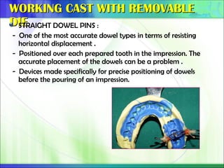 WORKING CAST WITH REMOVABLE
WORKING CAST WITH REMOVABLE
DIE
DIE
STRAIGHT DOWEL PINS :
- One of the most accurate dowel types in terms of resisting
horizontal displacement .
- Positioned over each prepared tooth in the impression. The
accurate placement of the dowels can be a problem .
- Devices made specifically for precise positioning of dowels
before the pouring of an impression.
 