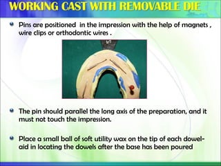 Pins are positioned in the impression with the help of magnets ,
wire clips or orthodontic wires .
The pin should parallel the long axis of the preparation, and it
must not touch the impression.
Place a small ball of soft utility wax on the tip of each dowel-
aid in locating the dowels after the base has been poured
 