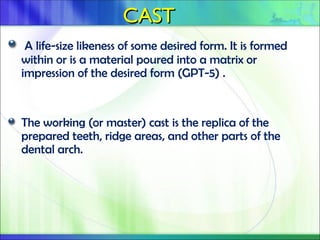 CAST
CAST
A life-size likeness of some desired form. It is formed
within or is a material poured into a matrix or
impression of the desired form (GPT-5) .
The working (or master) cast is the replica of the
prepared teeth, ridge areas, and other parts of the
dental arch.
 