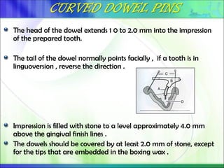 The head of the dowel extends 1 0 to 2.0 mm into the impression
of the prepared tooth.
The tail of the dowel normally points facially , if a tooth is in
linguoversion , reverse the direction .
Impression is filled with stone to a level approximately 4.0 mm
above the gingival finish lines .
The dowels should be covered by at least 2.0 mm of stone, except
for the tips that are embedded in the boxing wax .
 