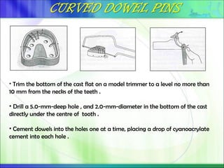 • Trim the bottom of the cast flat on a model trimmer to a level no more than
10 mm from the necks of the teeth .
• Drill a 5.0-mm-deep hole , and 2.0-mm-diameter in the bottom of the cast
directly under the centre of tooth .
• Cement dowels into the holes one at a time, placing a drop of cyanoacrylate
cement into each hole .
 