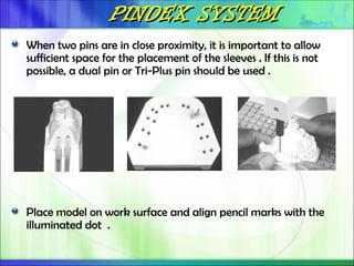 PINDEX SYSTEM
PINDEX SYSTEM
When two pins are in close proximity, it is important to allow
sufficient space for the placement of the sleeves . If this is not
possible, a dual pin or Tri-Plus pin should be used .
Place model on work surface and align pencil marks with the
illuminated dot .
 