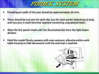 PINDEX SYSTEM
PINDEX SYSTEM
• Faciolingual width of the cast should be approximately 20 mm.
• There should be two pins for each die, two for each pontic (edentulous) area,
and two pins in each terminal segment containing unprepared teeth .
• Align the first pencil mark with the illuminated dot from the light beam
director .
• Hold the model Slowly squeeze with even pressure, allowing entire work
table housing to slide downward until the end stop is reached .
 