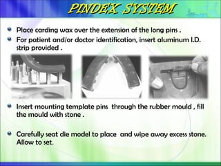 PINDEX SYSTEM
PINDEX SYSTEM
Place carding wax over the extension of the long pins .
For patient and/or doctor identification, insert aluminum I.D.
strip provided .
Insert mounting template pins through the rubber mould , fill
the mould with stone .
Carefully seat die model to place and wipe away excess stone.
Allow to set.
 