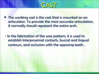 CAST
CAST
The working cast is the cast that is mounted on an
articulator. To provide the most accurate articulation,
it normally should represent the entire arch.
- In the fabrication of the wax pattern, it is used to
establish Interproximal contacts, buccal and lingual
contours, and occlusion with the opposing teeth .
 