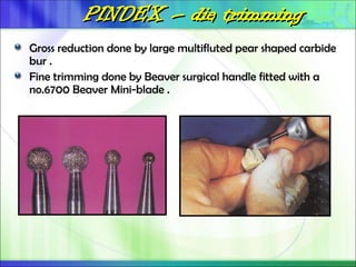PINDEX
PINDEX –
– die trimming
die trimming
Gross reduction done by large multifluted pear shaped carbide
bur .
Fine trimming done by Beaver surgical handle fitted with a
no.6700 Beaver Mini-blade .
 