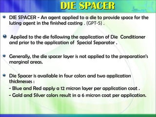 DIE SPACER
DIE SPACER
DIE SPACER - An agent applied to a die to provide space for the
luting agent in the finished casting . (GPT-5) .
Applied to the die following the application of Die Conditioner
and prior to the application of Special Separator .
Generally, the die spacer layer is not applied to the preparation’s
marginal areas.
Die Spacer is available in four colors and two application
thicknesses :
- Blue and Red apply a 12 micron layer per application coat .
- Gold and Silver colors result in a 6 micron coat per application.
 