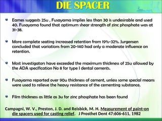 Eames suggests 25u , Fusayama implies less than 30 is undesirable and used
40. Fusayama found that optimum shear strength of zinc phosphate was at
31-38.
More complete seating increased retention from 19%-32%. Jurgensen
concluded that variations from 20-140 had only a moderate influence on
retention.
Most investigators have exceeded the maximum thickness of 25u allowed by
the ADA specification No 8 for type I dental cements.
Fusayama reported over 90u thickness of cement, unless some special means
were used to relieve the heavy resistance of the cementing substance.
Film thickness as little as 3u for zinc phosphate has been found
Campagni, W. V., Preston, J. D. and Reisbick, M. H. Measurement of paint-on
die spacers used for casting relief. J Prosthet Dent 47:606-611, 1982
 