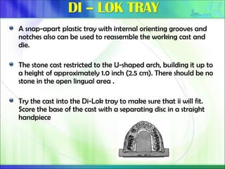 A snap-apart plastic tray with internal orienting grooves and
notches also can be used to reassemble the working cast and
die.
The stone cast restricted to the U-shaped arch, building it up to
a height of approximately 1.0 inch (2.5 cm). There should be no
stone in the open lingual area .
Try the cast into the Di-Lok tray to make sure that ii will fit.
Score the base of the cast with a separating disc in a straight
handpiece
 