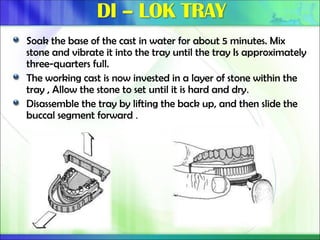 Soak the base of the cast in water for about 5 minutes. Mix
stone and vibrate it into the tray until the tray Is approximately
three-quarters full.
The working cast is now invested in a layer of stone within the
tray , Allow the stone to set until it is hard and dry.
Disassemble the tray by lifting the back up, and then slide the
buccal segment forward .
 