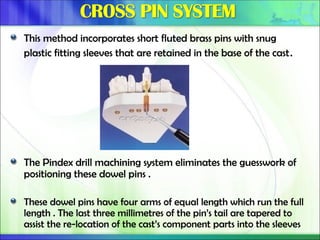This method incorporates short fluted brass pins with snug
plastic fitting sleeves that are retained in the base of the cast.
The Pindex drill machining system eliminates the guesswork of
positioning these dowel pins .
These dowel pins have four arms of equal length which run the full
length . The last three millimetres of the pin’s tail are tapered to
assist the re-location of the cast’s component parts into the sleeves
 