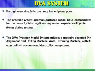 DVA SYSTEM
DVA SYSTEM
Fast, glueless, simple to use , requires only one pour .
This precision systems premanufactured model base compensates
for the normal, distorting linear expansion experienced by die
stones during setting.
The DVA Precision Model System includes a specially designed Pin
Alignment and Drilling Machine, Arch-Trimming Machine, with its
own built-in vacuum and dust collection systems.
 
