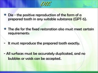DIE
DIE
Die - the positive reproduction of the form of a
prepared tooth in any suitable substance (GPT-5).
The die for the fixed restoration also must meet certain
requirements:
- It must reproduce the prepared tooth exactly.
- All surfaces must be accurately duplicated, and no
bubbles or voids can be accepted.
 