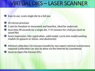 Easy to use, scans single die to a full jaw
20 micron precision
5 axis for freedom in movement and laserline, ideal for undercuts
Scan time 90 seconds for a single die, 7-15 minutes for a full jaw (start to
saved file)
Scans impression, bite registration, solid model, cut & trim model working
models (in gypsum or silicon, and abutments)
Minimal calibration (10 minutes/month) by non-expert minimal maintenance
required (calibration can also be done via the Internet by Laserdenta)
Saves to Open File Format (STL)
 