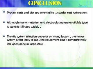 Precise casts and dies are essential to successful cast restorations.
Although many materials and electroplating are available type
iv stone is still used widely .
The die system selection depends on many factors , the newer
system is fast ,easy to use , the equipment cost is comparatively
less when done in large scale .
 