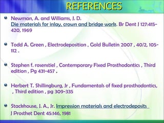 REFERENCES
REFERENCES
Newman, A. and Williams, J. D.
Die materials for inlay, crown and bridge work. Br Dent J 127:415-
420, 1969
Todd A. Green , Electrodeposition , Gold Bulletin 2007 , 40/2, 105-
112 .
Stephen f. rosenstiel , Contemporary Fixed Prosthodontics , Third
edition , Pg 431-457 .
Herbert T. Shillingburg, Jr , Fundamentals of fixed prosthodontics,
, Third edition , pg 309-335
Stackhouse, J. A., Jr. Impression materials and electrodeposits
J Prosthet Dent 45:146, 1981
 