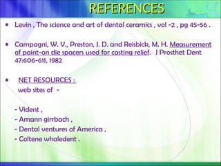 REFERENCES
REFERENCES
• Levin , The science and art of dental ceramics , vol -2 , pg 45-56 .
• Campagni, W. V., Preston, J. D. and Reisbick, M. H. Measurement
of paint-on die spacers used for casting relief. J Prosthet Dent
47:606-611, 1982
• NET RESOURCES :
web sites of -
- Vident ,
- Amann girrbach ,
- Dental ventures of America ,
- Coltene whaledent .
 