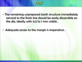 DIE
DIE
- The remaining unprepared tooth structure immediately
cervical to the finish line should be easily discernible on
the die, ideally with 0.5 to 1 mm visible .
- Adequate access to the margin is imperative .
 