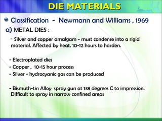 DIE MATERIALS
DIE MATERIALS
Classification - Newmann and Williams , 1969
a) METAL DIES :
- Silver and copper amalgam - must condense into a rigid
material. Affected by heat. 10-12 hours to harden.
- Electroplated dies
- Copper , 10-15 hour process
- Silver - hydrocyanic gas can be produced
- Bismuth-tin Alloy spray gun at 138 degrees C to impression.
Difficult to spray in narrow confined areas
 