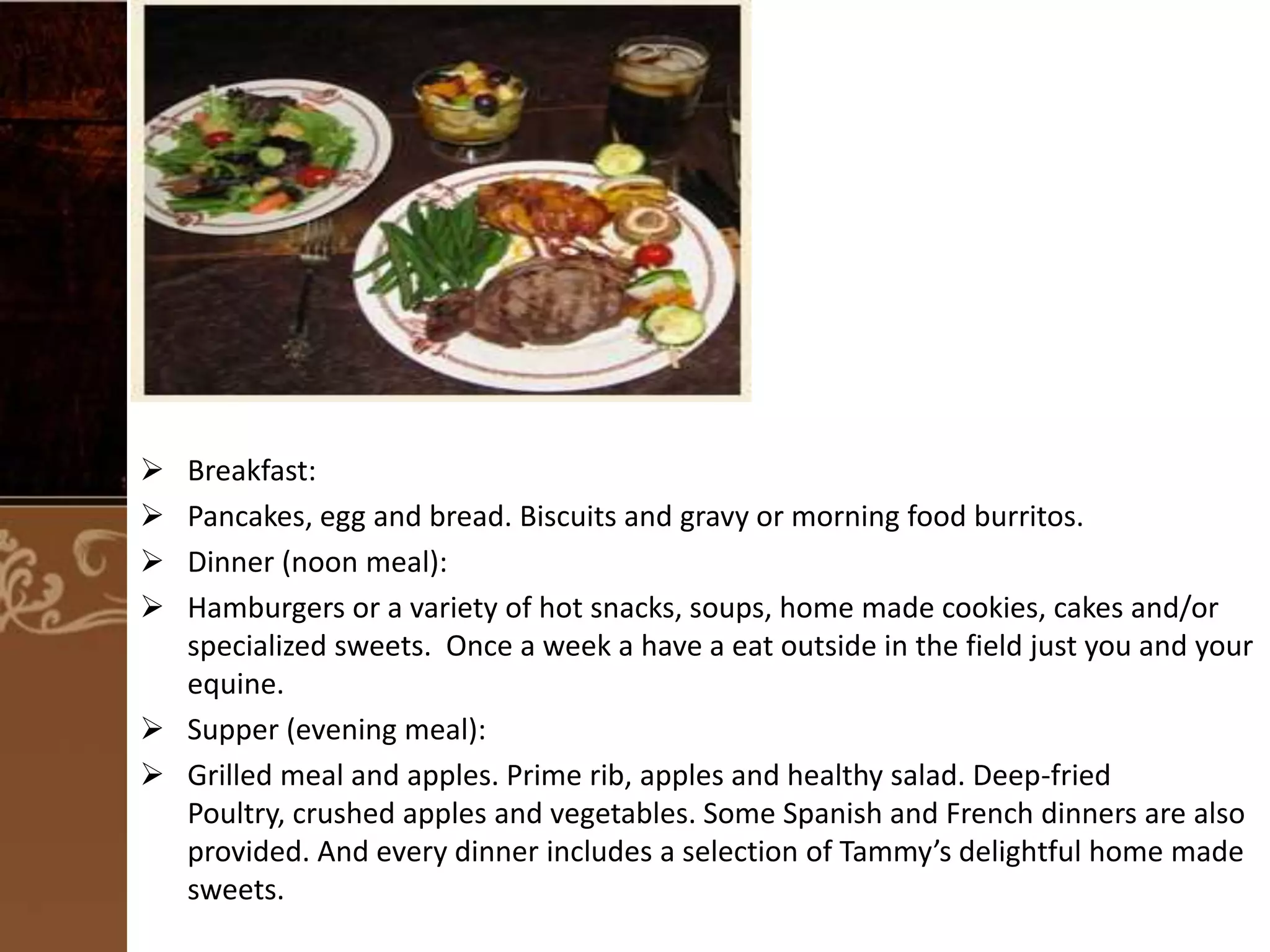 




Breakfast:
Pancakes, egg and bread. Biscuits and gravy or morning food burritos.
Dinner (noon meal):
Hamburgers or a variety of hot snacks, soups, home made cookies, cakes and/or
specialized sweets. Once a week a have a eat outside in the field just you and your
equine.
 Supper (evening meal):
 Grilled meal and apples. Prime rib, apples and healthy salad. Deep-fried
Poultry, crushed apples and vegetables. Some Spanish and French dinners are also
provided. And every dinner includes a selection of Tammy’s delightful home made
sweets.

 