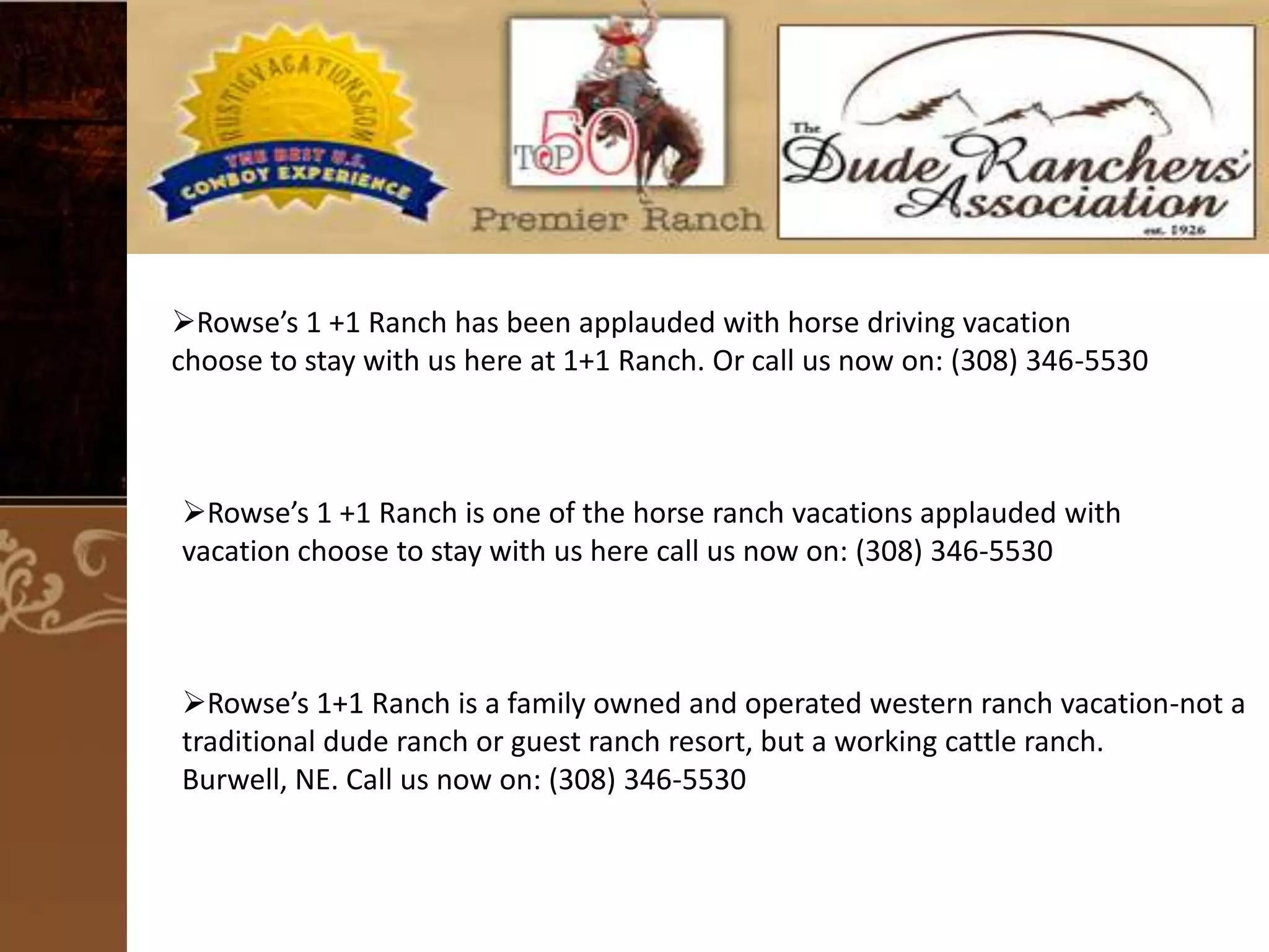 Rowse’s 1 +1 Ranch has been applauded with horse driving vacation
choose to stay with us here at 1+1 Ranch. Or call us now on: (308) 346-5530

Rowse’s 1 +1 Ranch is one of the horse ranch vacations applauded with
vacation choose to stay with us here call us now on: (308) 346-5530

Rowse’s 1+1 Ranch is a family owned and operated western ranch vacation-not a
traditional dude ranch or guest ranch resort, but a working cattle ranch.
Burwell, NE. Call us now on: (308) 346-5530

 