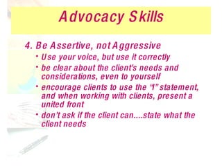 Advocacy Skills 4. Be Assertive, not Aggressive Use your voice, but use it correctly be clear about the client’s needs and considerations, even to yourself encourage clients to use the “I” statement, and when working with clients, present a united front don’t ask if the client can....state what the client needs 