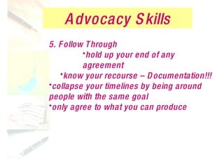 Advocacy Skills 5. Follow Through hold up your end of any agreement know your recourse – Documentation!!! collapse your timelines by being around people with the same goal only agree to what you can produce 