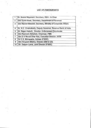 LIST OF PARTICIPANTS
--
1 Or. Arvind Mayaram·. Secretary, DEA - In Chair
2 Shri Sumit Bose, Secretary, Department of Revenue
3 Shri Naved Masood; Secretary, Ministry of Corporate Affairs
4 Or. K.C. Chakrabarty, Deputy Governor. Reserve Bank of India
. 5 Dr. Rajan Katoch, Director, Enforcement pi~ectorate
6 Shri Ramesh Abhishek, Chairman. FMC
7 Shri S V Murali Dhar Rao, Executiye Director, SEBI
8 Dr C.S. Mahapatra, Adviser (FSDC)
9 Shri Anupam Mishra. Director (SM·& CD)
10 . Sh. Satyen Lama, Joint Director (FSDC)
 