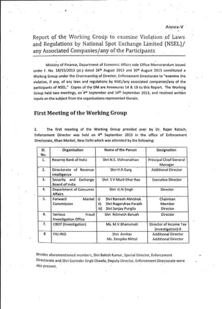 Annex-V
Report <?f th~ Working Group to examine Viol~tion .of Laws
and Regulations by National Spot Exchange Limited {NSEL)/
any Associat~d Companies/any ofthe Participants
. .
Ministry of Finance, Department of Economic Affairs vide Office Memorandum issued
under F. No. 18/15/2013 (pt.) dated 26th August 2013 and 30th August 2013 constituted a
Working Group under the Chairmanship. of.Director, Enforcement Directorate to "examine the
violation, if any, of any laws and regulations by NSEL/any associated companies/any of the
participants of NSEL." Copies of th~ OM are Annexures 1A & 18 to this Report. The Wo'rking
Group held two meetings, on °4th
September and 10th
September 2013, and received written
inputs on the subject from the organizations represented therein.
First Meeting ofthe Working Group
2. The first meeting of the Working Group presided over by Dr. Rajan Katoch,
Enforcement D.irector was held on 4th September 2013 in the office of Enforcement
Directorate, Khan Market, New Delhi which was attended by the following:
SI. Organisation Name of the Person Designation
No.
1. Reseni~ Bank of India Shri N.S. Vishvanathan Principal thief General
Manager
2. Directorate of Revenue Shri H.R.Garg Additional Director·
lntelligen~e
3. Security and Exchange Shri SV Murli Dhar Rao Executive Director
Board of India
4. Department of Consumer Shri G.N.~ingh Director
Affairs
5. Forward Market i) Shri Ramesh Abhishek Chairman
Commission ii) Shri Nagendraa Parakh Member
iii) Shri Sanjay Punglia Director
6. Serious Fraud Shri Nilimesh Baruah Director
Investigation Office
7. CBDT (Investigation) Ms. M.V.Bhanumati Director of Income Tax
(lnvestigation)-11
8 FIU-IND Shri Amitav Additional Director
Ms. Deepika Mittal Additional Director
Besides aforementioned members, Shri Balesh Kumar, Special Director, Enforcement
Director~te an9_S_hri Gurinder Singh Chawla, Deputy Director, Enforcem_ent Dir~~torate were
also present. '
 