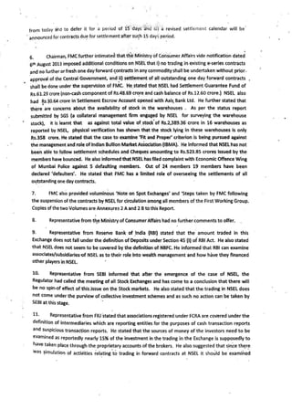 from today at.d to defer it for a period of 15 days a·nd ii) a revised settlement calendar will be·
· announced for contracts du~ for settlement after su~h 15 days period.
6. Chairman, FMC further intimated thatt~e Ministry of Consumer Affairs vide notification dated
6th August 2013 imposed additional conditions on NSEL that i) no trading in existing e-series contracts
a~d no further orfresh one dayforward ~ontrac.ts in any commodity shall be undertaken without prior.
·approval of the Central Government, and _ii) settlement of all outstanding one day forward contracts
shall be done under the sup~rvision of FMC. He stated that NSEL had Settlement Guarantee Fund of
Rs.~1.29 crore (non-cash component of Rs.48.69 cr~re and cash balance of Rs.12.60 crore.) NSEl also
had Rs.30.64 crore in Settlement Escrow Account opened with Axis. Bank Ltd. He further stated that
~ . .
there are concerns about the availability of stock in the warehouses . As per the status report
submitted by SGS (a collateral management firm engaged by NSEL for surveying the warehouse
stock), It is learnt that as against total value of_stock'of Rs.2,389.36 crore in 16 warehouses as
reported by NSEL, physical verification has shown that the stock lying in these warehouses is only
Rs."358 crore. He stated that the case to examine 'Flt and Proper' criterion is being pursued against
the management and role of Indian Bullion MarketAssociation (IBMA).' He informed that NSEL has not
been able to follow settlement schedules .and Cheques amounting to Rs.523.85 crores Issued by the
members have bounced. He also informed that NSEL has filed complaint with Economic Offence Wing
of Mumbai Police against S defaulting members. Out of 24 members 19 members have been
declared 'defaulters'. He stated that FMC has a limited role of overseeing the settlements of all
Ol!tstandlng one day contracts.
. .
7. FMC also provided voluminous 'Note on Spot Exchanges' and 'Steps taken by FMC following
the suspension of the contracts by NSEL for circulation among all members of the First Working Group.
Copies ofthe two Volumes are Annex~res 2 Aand 2 Btothis Report.
8. Representative from t'1eMinistry of Consumer Affairs had no further comments to offer.
9. Representative from Reserve Bank of _India (RBI) stated that the· amount traded in this
Exchange does not fall under the definition of Deposits under Section 45 (I) of RBI Act. He also stated
that NSEL does not seem to be covered by the definition of NBFC. He informed that RBI can examine
associates/subsidiaries-of NSEL as to their role into wealth management and how have they financed
other players in NSEL.
10. Representative from SEBI Informed that af:ter the emergence of the case of NSEL, the
Regulator had called ~he meeting of all Stock Exchanges and has com~ to a conclusion that there will
be no spin-of effect of this.issue on the Stock markets. He also stated that the trading in NSEL does
not come under the purview of collective investment schemes and as such no action can be taken by
SEBI at this stage.
11- Representative from FIU 'stated that associations registered under FCRA are covered under the
definition of intermediaries which are reporting entities for the purposes of cash transaction reports
and suspicious transaction reports. He stated that the sources of money of the investors need to be
examined as reportedly nearly 15% of the investment in the trading in the Exchange is supposedly to
h_ave taken place through the proprietary accounts of the brokers. He also.suggested that s_ince th~r~
was ~imulation of actilities relating·to trading in forward contracts at NSEL it should be examined
 