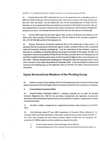 whether ~uch unautho.rised a"ctivit1es could be covered i:,y the pe11al provisions of FCRA.
12. · Representative from CBDT stated that the Income Tax department has undertaken: suNey of
NSEL-accredited warehouses and has found that either there was rio stock or the value of stock was
less than w~at was stated. She also stated that they will be ascertaining flow of funds from the
borrowers so as to examine that these are properly accounted for in their _books of accounts. They are
also seeking details of investors to see how much money has been put in by the brokers through their
proprietary accounts. She intimated that two of the PSUs have also lost money in the Exchange.
13. Director, SFIO stated that t_he action against NSEL, its Bo3rd of Directors and Auditor can be
taken under various Sections of the Companies Act 1956 for violation of the provisions ofe5e~ions
211, 217, 397,398, 408 and 542 of the Companies Act.
14. Director, Enforcement Directorate mentioned that for the Directorate to take action it is
necessary that the concerned law enforcement agency invokes a predicate offence that is scheduled
under the· Prevention of Money Laundering Act. From the observations of the members, it appears
that there is a possibility of scheduled offences having been committed: In this regard, the fMC was
requested to examine the possibility of filing FIR with the Police, and also inform the Working Group of
any FlRs/ complaints that they may be aware of which have been lodged by other concerned parties in
the matter. Chairman thanked all the participants for sharing their views and requested them to send
their comments on the matters discussed by 6th September 2013. It was also decided to hold second
meeting of the Working Group on 10th September 2013 at 3.00 PM in the office of the Enforceme t1t
Directorate.
Inputs Received from Members ofthe Working Group
15. Written comments of the members of the First Working Group were received and have beer
placed as Annexures 3-10 to this Report. Gist of comments received from the members are as follovvs:
A Forward Market Commission (FMC) .
16. Forward Markets Commission (FMC) is a statutory authority set up under the Forvvar
Contracts (Regulation) Act, 1952 for the promotion, development and regulation of commodi'
derivatives market pertaining to forward contracts, the prohibition of options in goods and for ma1:te
connected therewith.
17. The NSEL is neither a recognized nor a registered Association under Section 6 or 14 of FCF
1952.
18. Vide Notification dated 51h June, 2007, Department of Consumer Affairs, Ministry of Fo
Consumer Affairs and Public Distribution, under power conferred upon it under Section 27 of the F.
Act, 1952, have exempted one day forward contracts traded at NSEL from the operation of
provisions of F.C(R)Act subject to certain conditions as stipulated as under:
i) noshort sale by members of the fxchange shall be allowed;
ii) all outstandin·g positions of the trade at the end of the day shall result in deliv~ry;
 
