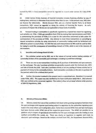 re_ceived by NSEL in these_transactions cannot be regarded as _deposit under section 4~-1(bb) of RBI.
Act. . .
24. Under·section·45-l(c), business of financial institution includes financing ~hether by way of
making loans, advances or otherwise of any activity other than its own. In the present case, NSEL does
not finance th~ seller/miller. Merely because NSEL acts as a Central Cqunter ·Party to all these
transactions, N~EL cannot be regarded as doing the activity of financing .the buyers. As such,
provisions of Chapter 111B of RBI Act are not applicable to these kinds of activities.
25. Forward trading in commodities is specifically regulated by a Special law meant for regulating
such activiti~s viz. FCRA. If NSELgot exemption from FCRA by making fals~ representations and if NSEL •
is contravening the provisions of FCRA, it is a case for the authorities concerned to take action for
contravention of the provisions -of FCRA. Any attempt to treat these transactions as camouflaging
deposit acceptance activities by using instruments of commodity trading would be farfetched and
difficult to prove in a court of law. It is felt that any such interpretation by RBI could be used by NSEL
for trying to avoid the consequence of committing a breach of FCRA, which is not in the interests of
the investors.
C. Securities a.nd Exchange Board of India
26. The activities carried out by _NSEL are in the nature of normal routine trading activities of
commodity brokers ofthe commodity spot exchanges i.e trading to profit from arbitrage.
27. These are one to-one transactions involving sale & purchase of derivatives and spot contracts
on the exchanges. The sale / purchase activities are generally covered under the Contracts Act, 1872
and Sale of Goods Act,1930. SJch ~ale / purchase activity is not any pooling of money activity b~t is
payment of money to the commodity brokers. Such transaction concludes on the sale or purchase of
the ~ontract which is for a defined short period.
28. Further, the product involved in the present case is a specialised one , therefore it is covered
under FCRA, 1952. This aspect was also clarified by the Govt notification dated Feb 6 , 2012 wherein
FMC was notified as the concerned regulator. This matter is thus not an issue/ scheme under preview
of SEBI CIS Regulations, 1999. .
D. Ministry of Consumer Affairs
· 29. Ministry stated that one of the conditions laid dowl'I while granting exemption had been that
the spot exchanges shall organise spot trading subject to regulation by the authorities regulating spot
trade in the areas where such trading takes place. States have enacted APMC Acts and Spot Exchanges
had taken licences under APMC Acts of the respective governments. The APMC Act provides for a
platform only in res~ect o_f agricult~ral commodities but the spot exchanges were also t~ading i~_non
notified commodities like metals, etc. There was clearly no ·regulation to regulate such tr"ade i~
electronic spot exchanges. Based on the analysis received from FMC, the Department directed NSEL
 
