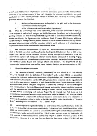 on 27t1> April 2012 to ~xplain why the action should not be_initiated against them f~r violation of the
conditions of the notification date~ 5t1> June 2007. However, the response from NSEL was not f~und
satisfactory and with a view to protect the interest of investors, NSEL v,1_as aske~ on 121h July 2013 to
give undertakings to the effect that:
i) . Tllo further/fresh contracts shall be launched by the ~SEL until f1..1rther instruction
from the concerned authority; and
ii) All the existing contracts will be settled on the due dates."
30. While the undertakings were under examination, NSEL unilaterally announced on 31st
July
2013 stoppage of trading in all cont~acts and decided to merge the delivery and settlement of f11 .
pending contracts and defer it for a period of 15 days. In order to protect interest of the commodity
market participants, the Depart~ent vide notification dated 6th August 2013 imposed additional
conditions of i) no trading in' existing e-series contracts as well as no fresh or further one clay forward
contracts without prior approval of the competent authority and ii) settlement of all outstanding one
day fo~ard contr'acts shall be done under the ~upervision of FMC.
31. FMC submitted status report on 12111 August 2013 and shared certain concerns relating to the
stock in the NSEL accredited warehouse, financial standing and ability to repay dues to NSEL by top
buyers. FMC reached to the conclusion that multi agency investigation is needed to locate and
recover/seize siphoned-off money and establish criminal liability arising out of cheating, forgery,
criminal breach of trust, money-laundering and criminal conspiracy.' by _persons/entities responsible
for warehouse goods, buyers and exchange officials and directors. The Department, on due
consideration about multiple aspects of the matter endorses the views and recommendations of FMC.
E. Financial Intelligence Unit•lndia
32. The Prevention of Money Laundering (Amendment) Act 2012, notified w.e.f 15th February
2013, has Included within the definition of "intermediary"· under .section 2(1)(n), on association
recognized or registered under the Forward Contracts(Regulation} Act,19-52 {FCRA} or any member of
such association. Under section 5 ofthe FCRA, 1952, an association concerned with the regulation and
control of forward contracts is required to apply for recognition by the Central Government, which is
authorized under section 6 to grant recognition. 18·commodity Exchanges at national and regional
level are recognized by the Central Government. Besides, unde·r section 14A, an association concerned
with the regulation and control of business relating to forward contracts Is required to register with
the FMC before commencing such business. As per the list obtained from FMC there are 6242
associations or members of association that are registered under Sec 14A with FMC. By virtue of being
an "intermediary" all 18 Commodity Exchanges recognized under section 6 and 6242 associations or
members of association registered under section 14 A would fall under the definition of "Reported
Entity", with obligations under section 12'and 12 A of the PMLA.
33· National Spot Exchange Limited (NSEL) is a joint venture of Financial Technologies (India) ltd.
(FTIL) and National Agriculture Cooperative Marketing Federation of India (NAFED) established in May
2oo5. It is understood that the Ministry of Consumer Affairs through Gazette Notification on 5th June
2007 exempted under Section 27 of the FCRA, 1952 all forward contracts of one day duration for sale
and purchase of commodities traded on .the Ns.EL subject to certain conditions specified in the
notification. However, it is not cl~ar _from the .facts that have rome to light, if NSEL itself was
 