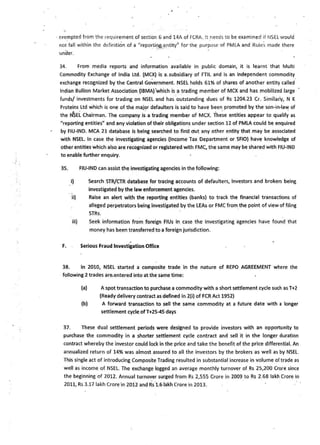 · e)(empted from the requirement of section 6 and 14A of FCRA. It _needs to be examined if NSH would
r:iot fall within the definition of a "reporting entity') for the purpose of PMLA and Rules made there
under.
34. From media reports and information available in public domain, it is learnt that Multi
Commodity Exchange of India ltd. (MCX} is a. subsidiary of FTIL and is an independent commodity
exchange recognized by the Central Government. NSEL holds 61% of shares of another entity called
Indian Bullion Market Association (IBMA) 'which is a trading member of MCX and has mobilized large
funds/ investments for trading on NSEL and has outstanding dues of Rs 1204.23 Cr. Similarly, N K
Proteins Ltd which is one of the major defaulters is said to have been promoted by the son-in-law of
.. . . . . .
the NSEL Chairman. The company is a trading member of MCX. These entities appear to qualify as
"reporting entities" and any violation of their obligation~under section 12 of PMLA could be enquired
by FIU-IND. MCA 21 database is being searched to find ~t any other entity that may be associated
with NSEL. In case the investigating agencies (Income Tax Department or SFIO) have knowledge of
other entities which also are recognized or registered with FMC, the same may be shared with FIU-IN0
to enable further enquiry.
35. FIU-IND can assist the investigating agencies in the following:
I} Search STR/CTR database for tracing accounts of defaulters, investors and brokers being
investigated by the law enforcement agencies.
ii) Raise an alert with the reporting entities (banks) to track the financial transactions of
alleged perpetrators being investigated by the LEAs or FMCfrom_the point of view of filing
STRs.
iii} Seek information from foreign FIUs in case the investigating agencies have found that
money has been transferred to a foreign jurisdiction.
.F. . Serious Fraud Investigation Office
36. In 2010, NSEL started a composite trade in the nature of REPO AGREEMENT where the
following 2 trades are.entered into atthe same time:
(a) A spot transaction to purchase a commodity with a short settlement cycle such asT+2
(Ready delivery contract as defined in 2(i) of FCR Act 1952)
(b) A forward transaction to sell the same commodity at a future date with a longer
settlement cycle.ofT+25-45 days
37. These dual settlement periods were designed to provide investors with an opportunity to
purchase the commodity in a shorter settlement cycle contract and sell it in the longer duration
contract whereby the investor could lock in the price and take the benefit of the price differential. An
annualized return of 14% was almost assured to all the investors by the brokers as well as by NSEL.
This single act of introducing Composite Trading resulted in substantial increase in volume of trade as
well as income of NSEL. The exchange logged an average monthly turnover of Rs 25,200 Crore since
the beginning of 2012. Annual turnover surged from Rs 2,555 Crore in 2009_to Rs 2.68 lakh Crore in
2011, Rs 3.17 lakh Crore·in 2oi2 and Rs·l .6 lakh Crore in 2013.
 