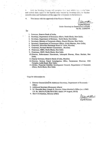 3_ l3ot.:1 the Viorking Groups will comp!<:,e th, i1 tasi< withi:r1 t"<J ·.,.1:ks' ·time
and subrr.it their report lo the Special team he~ded by Secretary (EA) for further
consideration and finalization of the report for submission to Government:
' .
4 .
To:
This issues with the approval of the Finance Minister.
~~-(Ujjw"aJ Kumar)
Under Secretary to Government of India
Tel No. 23095744
1. Governor, Reserve Bank of India;
2. Secretary, Department of Economic Affairs, North·Block, New Delhi;
3. Secretary, Department of Revenue, North Block, New Delhi;
4. Secretary, Ministry of Corporate Affairs, Shastri Bhavan, New Delhi;
5. Secretary, Department of Consumer Affairs, Krishi Bhavan, New Delhi;
6. Chairman, Securities Exchange Board of India, Mumbai;
7. Chairman, Forward Market Commission. Mumbai;
8. Chairman, CBEC,-North Block, New Delhi.
9 . Chairman, CBDT, North Block, New Delhi.
10.Director, Enforcement Directorate, Loknayak Bhavan, Khan Market, New
Delhi;
11.Deputy Governor, Reserve Bank of India, Mumbai;
12.Director, Serious Fraud Investigation Office, Paryavaran Bhawan·, CGO
Complex, Lodhi Road, New Delhi;
13.Adviser, Financial Stability Development Council, Department of Economic
Affairs, North Block, New Delhi
Copy for informa~on to:
l _ Director Oe1:1eral (DoC)' & Additional Secretary, Department of Economic
Affairs
2. Additional Se~retary (Economic Affairs)
3. or: Shannila Mary Joseph K, Director, Prime Minister's Offke (w.r.t PMO
I.D. No. 260/31/C/7:8/2013-ES-1 dated 14th August, 2013)
4. Shri V.S.Chauhan, Director (FMO)
Iv»»~(Ujjwal Kumar)
 