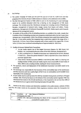 38 Key Findings
► The sudden stoppage of trades put into peril the pay-out of over Rs. 5,600 Crore and has
prejudiced the interests of over 17,000 investors in relation to the settlement crisis at_NSEL..
► The Risk Management·System of NSEL which is core to the functioning of a spot exchange
needs to be -carefully ~valuated which has a bearing on the management of th'e stock
exchange. This includes areas like: Warehouse management including veraci~y of Warehouse
·Receipts, management of physical stock, margin money from buyers and se!lers, Timely
. ..
settlements, Management of Settlement Guarantee Fund (SGF). Medi_a reports point towards
absence of risk management system
► An analysis of the profile of the 24 defaulting members as available in the media reveals that
6 entities of the 24 defaulting members are companies established within the last 3 years (one
company was incorporated in 2013). five of these companies have a paid.share capital of less
than Rs. 1 Crore while another five companies have a paid share capital In the range of Rs. 1
Crore to Rs. 1.S Crore. Four of these companies with a share capital in the range of Rs. 1 Crore
to Rs. 1.5 Crore, have combined outstanding dues of approximately Rs. 1420 Crore.
► Conflict of in~erest- Related Party Transactions
✓ As per media reports one of the largest borrowers (Approx. Rs. 969 Crore), N.K
Proteins Ltd. is promoted by the son-in•law of the NSEL Chairman, Shankarlal Guru
✓- In 2012, auditing firm S.V. Ghatalia & Associates was replaced by the CA firm, Mukesh
P. Shah & Co., where the partner Mukesh P. Shah is reported to be a dose relative of
promoter Jignesh Shah
✓ Indian Bullion Market Association (IBMA) is held 61% by NSEL. IBMA is a clearing and
tradihg member of NSEL ~nd as per media reports clears around 20% of tota) trades of
NSEL. IBMAis also a trading member, dealing for direct Investors/clients.
► The quantum, nature and deployment of the Settlement Guarantee Fund (SGF) needs to be
examined
► The Exchange was responsible for th~ insurance of the commodities kept at the warehouses
and the insurance paid was a paltry figure of Rs.71 Lac on commodities worth Rs.6000 Crore
reportedly in the warehouses
► As per media reports audit by Swiss firm SGS has revealed missing stocks amid fears of forged
receipts. SGS, hired by the bourse at the behest of the commodity market regulator FMC has
discovered that stocks in the 20-odd warehouses, it has inspected so far are less than 20% of
the declared amount against which financing took place through NSEL.
39- Based on the above analysis and information available in the public domain, website of NSEL
and FTIL, the under noted are the potential / likely regulatory violations ~nder the Companies Act
1956:
SI.No. Sections of the Nature of Violations
Companies Act 1956
1 .
Sect.ion 397, 398 and Conducting the affairs of the company in a manner
408 prejudicial to public interest
' .
 