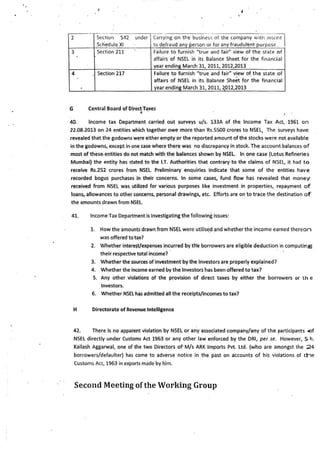 --- ----·
2 Section 54'2. under Carrying on the business of lhe company wilh intent I
Schedule XI to defraud any person or for any fraudulent purpose .
3 Section 211 Failure to furnish "true and fair" view of the state of
affairs of NSEL in its Balance Sheet for the financial
year ending March 31, 2011, 2012,2013
4 . Section 217 Failure to furnish "true and fair" view of the state of
affairs of NSEL in its Balance Sheet for the financial
year ending March 31, 2011, ~012,2013
G Central Board of DirectTaxes.. I •
40. Income tax Department carried out surveys u/s. 133A of the Income Tax Act, 1961 on
22.08.2013 on 24 entities which together owe more than Rs.SSO0 crores to NSEL, The surveys have
revealed that the godowns were either empty or the reported amount of the stocks were not available
in the god6wns, except in one case where there was no discrepancy in stock. The account balances of
most of these- entities do not match with the balances shown by NSEL. In ~ne case (Lotus Refineries
Mumbai} the entity has·stated to the I.T. Authorities that contrary to the claims of NSEL, it had to
receive Rs.252 crores from NSEL Preliminary enquiries indicate that some of the entities have
recorded bogus purchases in their concerns. In some cases, fund flow has revealed that money
received from NSEL was utilized for various purposes like investment in properties,. repayment of
loans, allowances to other concerns, personal drawings, etc. Efforts are on to trace the destination of
the amounts drawn from NSEL.
41. Income Tax Department is investigating the follow~ng issues:
1. How the amounts drawn from NSEL were utilised and whether the income earned thereon
was offered totax?
2. Whether intere~/expenses incurred by th'e borrowers are eligible deduction in computing
their. respective total i~come?
3. Whether the sources of investment by the Investors are properly explained?
4. Whether the income earned by the Investors has been offered to tax?
S. Any other violations of the provision of direct taxes by either the borrowers or t h e
Investors.
6. Whether NSEL h~s admitted all the receipts/incomes to tax?
H Directorate of Revenue Intelligence
42. There is no apparent violation by NSEL or any associated company/any of the participants <>f
NSEL directly under Customs Act 1963 or any other law enforced by the ORI, per se. However, S. h.
Kailash Aggarwal, one of the two Directors of· M/s ARK Imports Pvt. Ltd. (who are amongst the 24
borrowers/defaulter) has come to adverse notice in the past on accounts of his violations of the
Customs Act, 1963 in exports made.by him.
Second Meeting ofthe Working Group
 