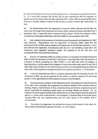 ..
·P!Ls ;;nd complaints filed in this re6ard to·Enforcement Director. These papers 'are placed as Annexure• •
11. On a qu~ry FMC conv~yed th~t the M/s SGS has been appointed by NSEL for inspection of
warehouses and an interim report has been received by FMC. Further, NSEL has·appointed'M/s Grant
Thornton as Fore-nsk Auditor on behalf of FMC and they are likely to submit ~h_eir report wit~in 15
days.
46. The Representative from the Department of Consumer Affairs informed that the fMC has
come under the charge of the Department of Economic Affairs, Ministry of Finance with effect from S
September, 2013. A copy.of the Order is Annexure-12 to this Report. Till the time a decision is taken
on withdrawal of Exemption Notification, NSEL will conti~u~ to have exemption under FCRA.
47. Likely violations of the provisions of the Warehousing (Development and Regulation) Act, 2007
were discussed. Represe!ltative from the Department of Consumer Affairs stated that the
enforcement ofthe Act falls under jurisdiction of the Department of Food & Public Distribution. It was
also informed that registration of warehouses under the Act is not mandatory, except where the
warehouses issue negotiable warehouse receipts. This appeared to be the case here, and
consequently there may be potential violations..
48. Director, FIU stated that if NSEL has violated conditions of exemption and thereby has become
liable to follow the provisions of FCRA then it will become a reporting entity under the provisior,s of
Prevention of Money Laundering Act, 2002 ("PMLA"). In case NSEL falls within the·category of
Reporting Entity, it will be subject to the obligations of reporting entities under section li and 12A of
PMLA 2002_read with Rules 3 to 10 of the Prevention of Money Laundering (Maintenance of Records)
Rules, 2005. In t'his regard the mail dated 10.9.2013 of FIU is placed as Annexur.e • 13 to this Report.
49. It was also stated that since NSEL is a company registered under the Companies Act, the role
of directors of NSEL can also be examined for the violation of criterion relating to 'Fit and Proper
persons'. In this regard Note from FMC is placed as Annexure-14 to this Report.
50. During discussions, members of the Working Group felt that based on the reported c1ctivitie:
of the NSEL and its associates, there appeared to be potential violation of IPC provisions relating t1
cheating, forgery, criminal breach of Trust, money-laundering and c~iminal conspiracy by persons
entities responsible for warehouse goods, buyers and exchange officials and directors. For sue
· violations FIR would need to be filed under relevant Sections of Indian Penal Code by the appropriat
agency in a manner that could facilitate a full investigation. Complaints filed by the private partiE
including NSEL may not comprehensively cover the whole gamut of the violations and t~
contraventions.
51. The Income Tax Department has indicated the Sections of the Income Tax Act which ha·
been possibly violated which is placed as Annexure - 15 to this Report.
 