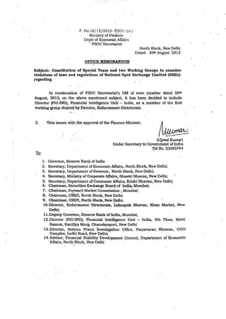 F. No.18/ 15/2013- FSDC !pt.)
Ministry of Finance
Deptt of Economic Affairs
· FSDC'Secretariat
OFFICE MEMORANDUM
North Block, New Delhi
Dated 3oih_August 2013
Subject:- Constitution of ~peclal Team and two Working Grt?~i>~ :tq. ex~e
violations of laws and regulations of Natfo'nal Spot Exchange Limited (NS~L)-
,e~arding ··
In continuation of FSDC Secretanat's· OM of even number dated 26th
August, 2013, on the above m~ntion~d subje~t. it has l;>e~n dec;id~4 to. include
Director (FIU.JND}, Financial Intelligence Unit - India, ~~ a me~ber of the first·
·workiqg group chaire~ by.DirectQr, EIµ'Qrce:m~nt Directorate_.
2. '-Chi~ is~ues ~~ the_app~oval ofthe ~ance Minis~er!
1. Governor, Reserve Bank of India
. . . (U,ij~ Kum~)
Under Secretaryto Goveinnient of In<_:iia
.T~lNo. ~3095744
2. Secretary, Department of Economic Affair~. North Block, New Delhi;
3. Secretary, Department ofRevenu·e, North 'Block, New Delhi;
·4. Secretary, Ministry of Co~rate Affain, Shastri BhavW11 New Delhi;
5. Secretary, bepartment of Consumex: Aff~. ~ishi B'b~val'l; New De~;
6. Chairman, -s~curities ~change·Bo:;lrd of Indi~ Mumbai; ·
7. Chairman, Forward Market Commissioli , Mumbai;
8. Chairman, CBEC,.North Blo~lc. New.0.el.hj.
·9. Chaimian,-CBDT.~North Block, New Delhi.
10.Directcir, ·Eo~o_rg:.ment E>irectotate, iokn~ak Bhavan, IQ-r~ M;u-ket, New
Delhi; . . . : . : . . . . · .
11.Deputy Goverhor, Reserve Baiµ< oflhclia, Mumb~;
12.Director ·(FIU~lfID); Financial ~telligence 'J~it - India,· 6th 'Floor, Hotel
Samrat, Kau:tily~ Marg, Chanakyaptiri,·New ~elhj . _.
13.Director; Setious Frau(! ~nv.estigaµon QfQce, Paryavaran .Btia'Yan, CGO
Complex, Lodhi Roa~, N~w Delhi; . . . •. .
14.Adviser, Finaic;i.p Sta~ilty J?evelopll}ent qouncµ, Depart,me~t of Jkonoinic
Affairs, North Block, Ney.r Delhi · .
 