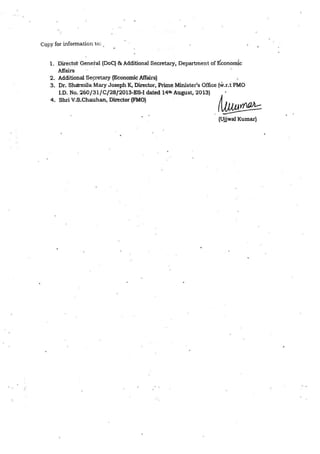 CQpy for information to: .
1. Director General (DoC) & Additional Secretary, Department of Economic
Affairs
2. Additional Se~retaiy {Economic Affairs)
3. Dr. Shcbmila Mary Joseph K, Director, Prime Minister's Office (w.r.t PMO
1.0. No. 260/31/C/28/2013-ES-I dated 14th August, 2013)
4. Shri V.S.Chauhan, Director (FMO}
(Ujjwal Kumar)
 
