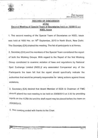• y
•FSDC Sec_retariaf
. . . .DEA, Ministry of Finance
_..,........--------•-""'"'-·--·-··---...--....--..----------------·-------·-..--.---------·-·...-·--·---•·----------·--- ------ --·- .........--......,_..___.,_
RECORD OF DISCUSSION
of the
Secon,d Meeting of Special Team of Secretaries held on 18/09/13 on
NSEL Issue
1. The second meeting of the· Special Team of Secretaries on NSEL issu·e
was held at 1600 Hrs. on 18th
September, 2013 in North Block, New Delhi.
The Secretary (EA) chaired the meeting. The list of partici~ants is at Annex.
2. Secretary (EA) and the members of the Special Team considered the report
of both the Working Groups. With regard to the Report of the first Working
Group constituted to examine violation of laws and regulations by National
Spot Exchange Limited (NSEL)/ any associated Companies/ any of the
Participants the team felt that the r~port should specifically indicate the
authorities that would be primarily responsible for taking actions against thes~
violations.
3. Secretary (EA) desired that Board Member of SEBI & Chairman of FMC
·. should attend the next meeting to be held on 20/09/2013 at 3:30 for providing
inputs on the FCRA Act and the draft report may be placed before the team on
.. 20/09/2013.
5. The meeting ended with thanks to the Chair.
 