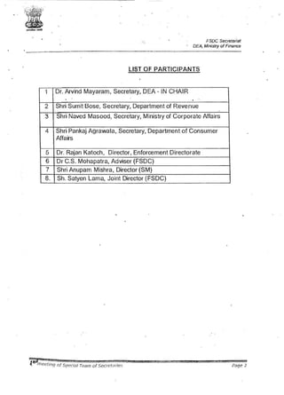' ...--.-·~J; .:,,t• .
x.:;1~.:ii!...~..:,.n.-.-;;!. •.
l
~l .• ,
~"""'
FSOC Secretariat
DEA. Ministry ofFinance
----------------·-··-····-··------ ---- - -- ··--------··--·-···---------··--·-··---·-- -
LIST OF PARTICIPANTS
1 Dr. Arvind Mayaram, Secretary, DEA - IN CHAIR
.
2 Shri Sumit Bose, Secretary, Department of Revenue
3 Shri Naved Masood, Secretary, Ministry of Corporate Affairs
4 Shri Pankaj Agrawala, .Secretary, Department of Consumer
Affairs
5 Dr. Rajan Katoch, Director, Enforcement Directorate
6 Dr C.S. Mohapatra, Adviser (FSDC)
7 Shri Anupam Mishra, Director (SM)
8. Sh. Satyen Lama, Joint Director (FSDC)
Page 2
 