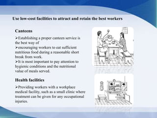 Canteens
Establishing a proper canteen service is
the best way of
encouraging workers to eat sufficient
nutritious food during a reasonable short
break from work.
It is most important to pay attention to
hygienic conditions and the nutritional
value of meals served.
Use low-cost facilities to attract and retain the best workers
Health facilities
Providing workers with a workplace
medical facility, such as a small clinic where
treatment can be given for any occupational
injuries.
 