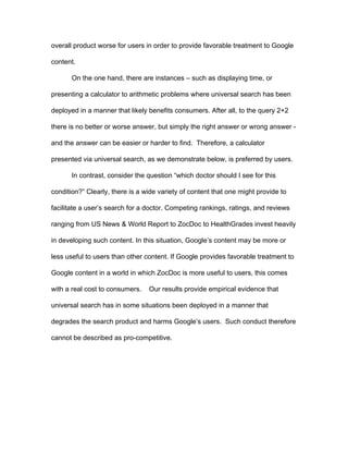 3
consumer welfare and illegal uses of monopoly power if the internal content is
inferior to organic search results. However, this behavior may be acceptable if
the internal content is simply a better product. The impact of universal search on
consumer welfare is then an empirical question with important implications from
an antitrust perspective. In this paper, we develop a full legal analysis exploring
antitrust implications of universal search.
Does Google’s favorable placement of its own content results in harm to
consumers? Because it is difficult to observe consumer preferences from
observational data, the Federal Trade Commission and other regulatory bodies
often struggle to identify this behavior despite widespread allegations of illegal
exercises of monopoly power.
We propose the use of randomized controlled trials to identify whether
Google’s favorable treatment of Google content increases or decreases
consumer welfare. Specifically, we implement an experiment in which we vary
the search results that users are shown - comparing Google’s current policy of
favorable treatment of Google content to results in which external content is
displayed. Through a series of online experiments, we provide a case study of a
situation in which Google is systemically making its overall product worse for
users in order to provide favorable treatment to Google content. To populate the
treatment group, we use content selected by Google’s own organic algorithm.
We begin with a simple thought experiment. Suppose you are planning a
trip to Louisville, Kentucky and are searching for a coffee shop through Google.
Clearly, there is a wide variety of content that might facilitate this search.
 