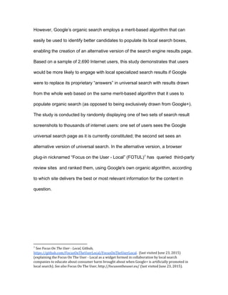 5
(FOTU), which has queried third-party review sites and ranked them, using
Google's own organic algorithm, according to which site delivers the most
relevant information for the content in question.
If Google’s placement of its own content in the OneBox makes users
better off, then we should expect users to engage with the OneBox more often
with Google content than with organic content offered by Google’s algorithm. In
contrast, if users are less likely to engage with the OneBox when it is filled with
Google content, this suggests that Google is creating harm by tying its own
content through the OneBox.
We then task subjects on UsabilityHub with searching for a local coffee
shop, and compare the performance across these two sets of results. We find
that users would be more likely to engage with local specialized search results if
Google were to replace its proprietary results in universal search with results
drawn from the web based on the same merit-based algorithm that it uses to
populate organic search (as opposed to being exclusively drawn from Google+).
The results demonstrate that consumers prefer the second version
of universal search. Stated differently, consumers prefer results scored by
Google’s own organic search engine to the content currently developed for
Google+ Local. This leads to the conclusion that Google is degrading its own
search results by excluding its competitors at the expense of its users. The fact
that Google’s own algorithm would provide better results suggests that Google is
making a strategic choice to display their own content, rather than choosing
results that consumers would prefer. The easy and widely disseminated
 